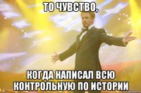 то чувство, когда написал всю контрольную по истории