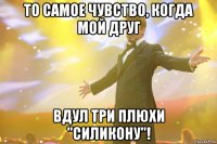 то самое чувство, когда мой друг вдул три плюхи "силикону"!