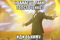 уважаешь таню толсточенко? иди обниму :*