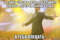 то самое чувство когда предложили сменить адрес на какой хочешь. а тебя плевать.