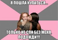 я пошла купаться... только не спи без меня, подожди!!!