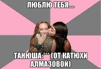 люблю тебя.... танюша:*** (от катюхи алмазовой)