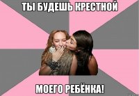 ты будешь крестной моего ребёнка!