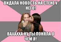 видала новость на стене у него! вахахха ну ты поняла о чём я!