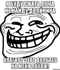 я буду ржать пока не найду двойника опа! вот этот долбаеб на меня похож!