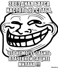 звездная барса настолько слаба, что не могут забить плачевной защите милана !!!