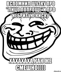 вспомнил шутку про "лицо попроще"и про "небритую киску" хахахаха,как же смешно))))