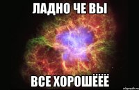 ладно че вы все хорошёёё