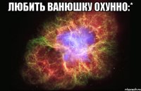 любить ванюшку охунно:* 