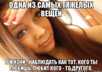 одна из самых тяжелых вещей в жизни - наблюдать как тот, кого ты любишь, любит кого - то другого.