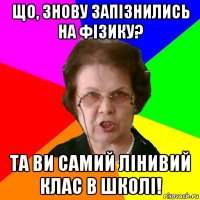 що, знову запізнились на фізику? та ви самий лінивий клас в школі!