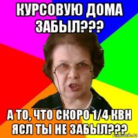 курсовую дома забыл??? а то, что скоро 1/4 квн ясл ты не забыл???