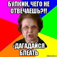 булкин, чего не отвечаешь?!! -дагадайся блеать