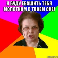 я буду ебашить тебя молотком в твоем сне! 