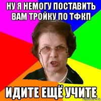 ну я немогу поставить вам тройку по тфкп идите ещё учите