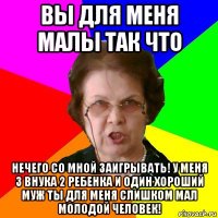 вы для меня малы так что нечего со мной заигрывать! у меня 3 внука 2 ребенка и один хороший муж ты для меня слишком мал молодой человек!