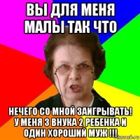 вы для меня малы так что нечего со мной заигрывать! у меня 3 внука 2 ребенка и один хороший муж !!!