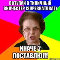 вступай в типичный винчестер (supernatural) иначе 2 поставлю!!!