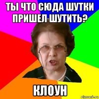 ты что сюда шутки пришел шутить? клоун