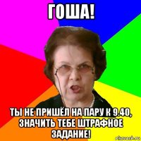 гоша! ты не пришёл на пару к 9.40, значить тебе штрафное задание!