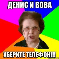 денис и вова уберите телефон!!!