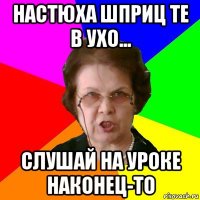 настюха шприц те в ухо... слушай на уроке наконец-то