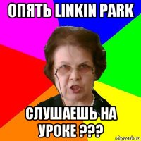 опять linkin park слушаешь на уроке ???