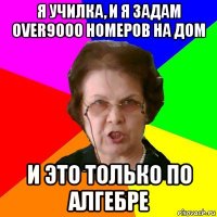 я училка, и я задам over9000 номеров на дом и это только по алгебре