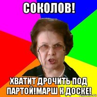 соколов! хватит дрочить под партой!марш к доске!