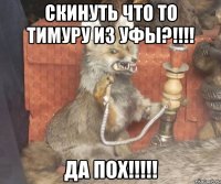 скинуть что то тимуру из уфы?!!! да пох!!!