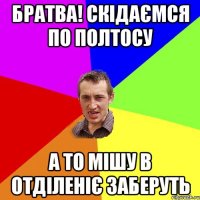 братва! скідаємся по полтосу а то мішу в отділеніє заберуть