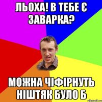 льоха! в тебе є заварка? можна чіфірнуть ніштяк було б