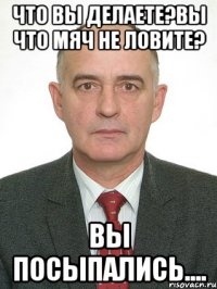 что вы делаете?вы что мяч не ловите? вы посыпались....