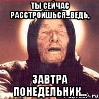 ты сейчас расстроишься...ведь, завтра понедельник...