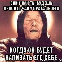 вижу как ты будешь просить чай у брата своего когда он будет наливать его себе