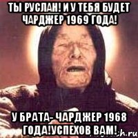 ты руслан! и у тебя будет чарджер 1969 года! у брата- чарджер 1968 года!успехов вам!