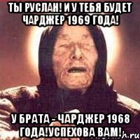 ты руслан! и у тебя будет чарджер 1969 года! у брата - чарджер 1968 года!успехова вам!