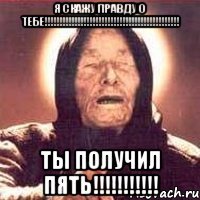 я скажу правду о тебе!!! ты получил пять!!!