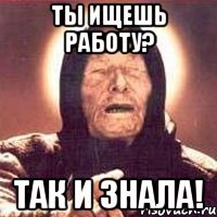 ты ищешь работу? так и знала!