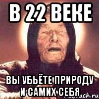 в 22 веке вы убьёте природу и самих себя