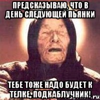 предсказываю, что в день следующей пьянки тебе тоже надо будет к телке, подкаблучник!