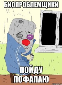 биопроблемщики пойду пофапаю