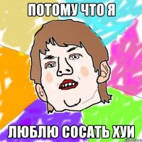 потому что я люблю сосать хуи