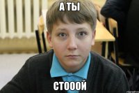 а ты стооой