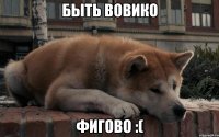 быть вовико фигово :(