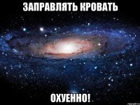 заправлять кровать охуенно!