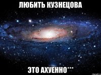 любить кузнецова это ахуенно***