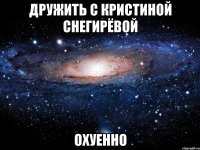 дружить с кристиной снегирёвой охуенно