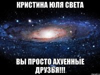 кристина юля света вы просто ахуенные друзья!!!