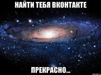 найти тебя вконтакте прекрасно...